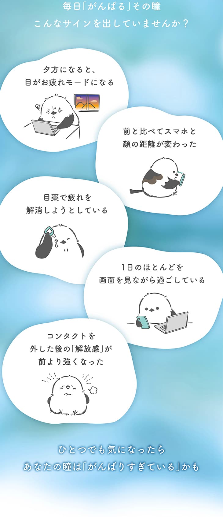 毎日「がんばる」その瞳、こんなサインを出していませんか？夕方になると目がお疲れモードになる。前と比べてスマホと顔の距離が変わった。目薬で疲れを解消しようとしている。1日のほとんどを画面を見ながら過ごしている。コンタクトを外した後の「解放感」が前より強くなった。ひとつでも気になったら、あなたの瞳は「がんばりすぎている」かも