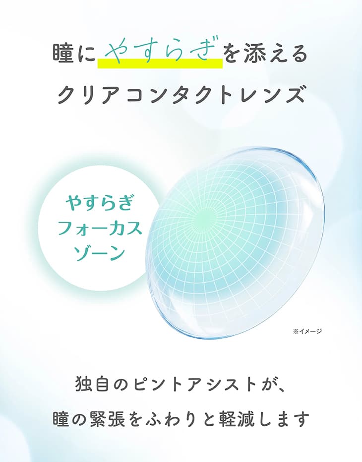 瞳にやすらぎを添えるクリアコンタクトレンズ。やすらぎフォーカスゾーン。独自のピントアシストが、瞳の緊張をふわりと軽減します