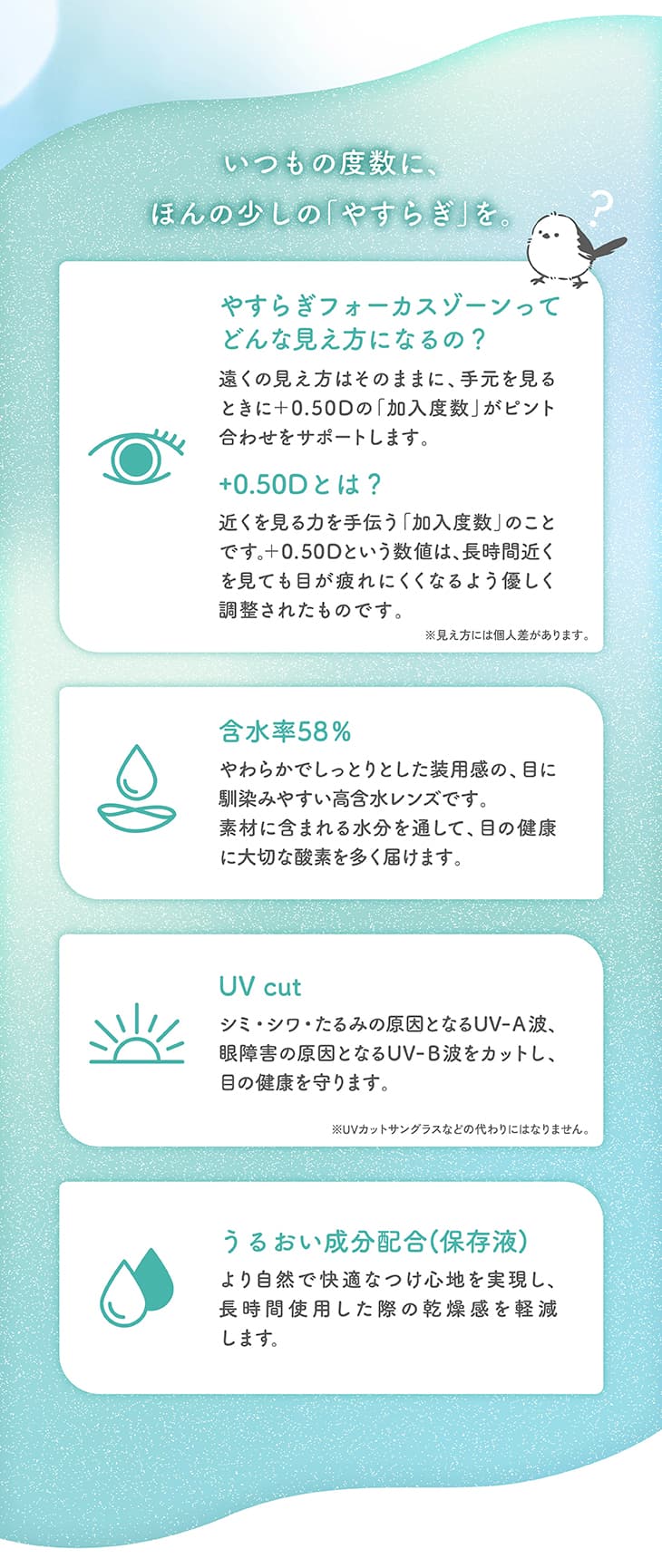 いつもの度数に、ほんの少しの「やすらぎ」を。やすらぎフォーカスゾーンってどんな見え方になるの？遠くの見え方はそのままに、手元を見るときに+0.50Dの「加入度数」がピント合わせをサポートします。+0.50Dとは？近くを見る力を手伝う「加入度数」のことです。+0.50Dという数値は、長時間近くを見ても目が疲れにくくなるよう優しく調整されたものです。※見え方には個人差があります。含水率58%。やわらかでしっとりした装用感の、目に馴染みやすい高含水レンズです。素材に含まれる水分を通して、目の健康に大切な酸素を多く届けます。UV cut。シミ・シワ・たるみの原因となるUV-A波、眼障害の原因となるUV-B波をカットし、目の健康を守ります。※UVカットサングラスなどの代わりにはなりません。うるおい成分配合(保存液)。より自然で快適なつけ心地を実現し、長時間使用した際の乾燥感を軽減します。