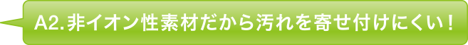 A2.非イオン性素材だから汚れを寄せ付けにくい！