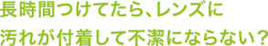 長時間つけてたら、レンズに汚れが付着して不潔にならない？