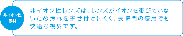 非イオン性素材「非イオン性レンズは、レンズがイオンを帯びていないため汚れを寄せ付けにくく、長時間の装用でも快適な視界です。」