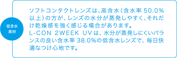 低含水素材「ソフトコンタクトレンズは、高含水（含水率50.0％以上）の方が、レンズの水分が蒸発しやすく、それだけ乾燥感を強く感じる場合があります。L-CON 2WEEK UVは、水分が蒸発しにくいバランスの良い含水率38.0％の低含水レンズで、毎日快適なつけ心地です。」