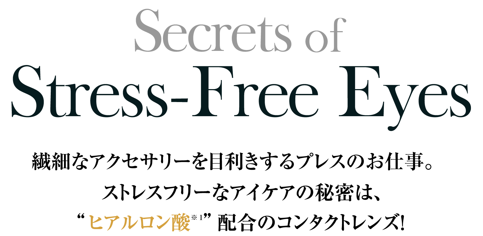 Secrets of Stress-Free Eyes 繊細なアクセサリーを目利きするプレスのお仕事。ストレスフリーなアイケアの秘密は、”ヒアルロン酸※1”配合のコンタクトレンズ！