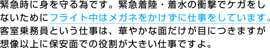 緊急時に身を守る為です。緊急着陸・着水の衝撃でケガをしないためにフライト中はメガネをかけずに仕事をしています。客室乗務員という仕事は、華やかな面だけが目につきますが想像以上に保安面での役割が大きい仕事ですよ。