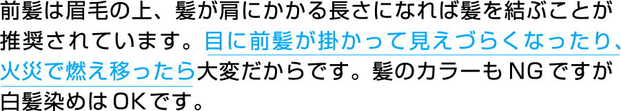 前髪は眉毛の上、髪が肩にかかる長さになれば髪を結ぶことが推奨されています。目に前髪が掛かって見えづらくなったり、火災で燃え移ったら大変だからです。髪のカラーもNGですが白髪染めはOKです。